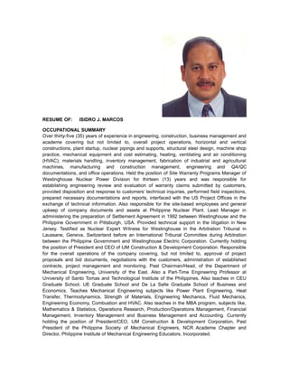 RESUME OF: ISIDRO J. MARCOS
OCCUPATIONAL SUMMARY
Over thirty-five (35) years of experience in engineering, construction, business management and
academe covering but not limited to, overall project operations, horizontal and vertical
constructions, plant startup, nuclear pipings and supports, structural steel design, machine shop
practice, mechanical equipment and cost estimating, heating, ventilating and air conditioning
(HVAC), materials handling, inventory management, fabrication of industrial and agricultural
machines, manufacturing and construction management, engineering and QA/QC
documentations, and office operations. Held the position of Site Warranty Programs Manager of
Westinghouse Nuclear Power Division for thirteen (13) years and was responsible for
establishing engineering review and evaluation of warranty claims submitted by customers,
provided disposition and response to customers’ technical inquiries, performed field inspections,
prepared necessary documentations and reports, interfaced with the US Project Offices in the
exchange of technical information. Also responsible for the site-based employees and general
upkeep of company documents and assets at Philippine Nuclear Plant. Lead Manager in
administering the preparation of Settlement Agreement in 1992 between Westinghouse and the
Philippine Government in Pittsburgh, USA. Provided technical support in the litigation in New
Jersey. Testified as Nuclear Expert Witness for Westinghouse in the Arbitration Tribunal in
Laussane, Geneva, Switzerland before an International Tribunal Committee during Arbitration
between the Philippine Government and Westinghouse Electric Corporation. Currently holding
the position of President and CEO of IJM Construction & Development Corporation. Responsible
for the overall operations of the company covering, but not limited to, approval of project
proposals and bid documents, negotiations with the customers, administration of established
contracts, project management and monitoring. Past Chairman/Head, of the Department of
Mechanical Engineering, University of the East. Also a Part-Time Engineering Professor at
University of Santo Tomas and Technological Institute of the Philippines. Also teaches in CEU
Graduate School, UE Graduate School and De La Salle Graduate School of Business and
Economics. Teaches Mechanical Engineering subjects like Power Plant Engineering, Heat
Transfer, Thermodynamics, Strength of Materials, Engineering Mechanics, Fluid Mechanics,
Engineering Economy, Combustion and HVAC. Also teaches in the MBA program, subjects like,
Mathematics & Statistics, Operations Research, Production/Operations Management, Financial
Management, Inventory Management and Business Management and Accounting. Currently
holding the position of President/CEO, IJM Construction & Development Corporation, Past
President of the Philippine Society of Mechanical Engineers, NCR Academe Chapter and
Director, Philippine Institute of Mechanical Engineering Educators, Incorporated.
 