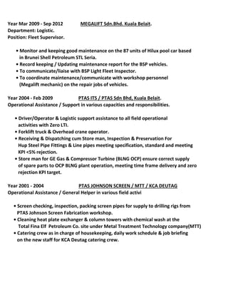 Position: Fleet Supervisor.
       • Monitor and keeping good maintenance on the 87 units of Hilux pool car based
in Brunei Shell Petroleum STL Seria.
       • Record keeping / Updating maintenance report for the BSP vehicles.
       • To communicate/liaise with BSP Light Fleet Inspector. 
       • To coordinate maintenance/communicate with workshop personnel 
(Megalift mechanic) on the repair jobs of vehicles.
Operational Assistance / Support in various capacities and responsibilities.
      • Driver/Operator & Logistic support assistance to all field operational 
activities with Zero LTI.
      • Forklift truck & Overhead crane operator.
      • Receiving & Dispatching cum Store man, Inspection & Preservation For 
Hup Steel Pipe Fittings & Line pipes meeting specification, standard and meeting
KPI <5% rejection.
      • Store man for GE Gas & Compressor Turbine (BLNG OCP) ensure correct supply
of spare parts to OCP BLNG plant operation, meeting time frame delivery and zero
rejection KPI target.
Operational Assistance / General Helper in various field activities.
     • Screen checking, inspection, packing screen pipes for supply to drilling rigs from
PTAS Johnson Screen Fabrication workshop.
     • Cleaning heat plate exchanger & column towers with chemical wash at the
Total Fina Elf Petroleum Co. site under Metal Treatment Technology company(MTT)
     • Catering crew as in charge of housekeeping, daily work schedule & job briefing
on the new staff for KCA Deutag catering crew.
Year 2004 - Feb 2009 PTAS ITS / PTAS Sdn Bhd, Kuala Belait.
Year 2001 - 2004 PTAS JOHNSON SCREEN / MTT / KCA DEUTAG
Department: Logistic.
Year Mar 2009 - Sep 2012 MEGALIFT Sdn.Bhd. Kuala Belait.
 
