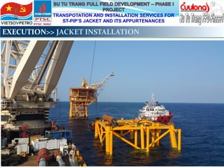 TRANSPOTATION AND INSTALLATION SERVICES FOR
ST-PIP’S JACKET AND ITS APPURTENANCES
EXECUTION>> JACKET INSTALLATION
 