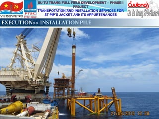 TRANSPOTATION AND INSTALLATION SERVICES FOR
ST-PIP’S JACKET AND ITS APPURTENANCES
EXECUTION>> INSTALLATION PILE
 
