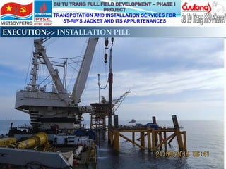 TRANSPOTATION AND INSTALLATION SERVICES FOR
ST-PIP’S JACKET AND ITS APPURTENANCES
EXECUTION>> INSTALLATION PILE
 