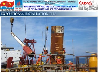 TRANSPOTATION AND INSTALLATION SERVICES FOR
ST-PIP’S JACKET AND ITS APPURTENANCES
EXECUTION>> INSTALLATION PILE
 