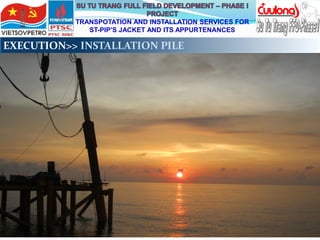 TRANSPOTATION AND INSTALLATION SERVICES FOR
ST-PIP’S JACKET AND ITS APPURTENANCES
EXECUTION>> INSTALLATION PILE
 