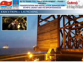 TRANSPOTATION AND INSTALLATION SERVICES FOR
ST-PIP’S JACKET AND ITS APPURTENANCES
EXECUTION>> LAUNCHING
 