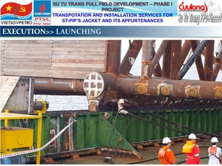 TRANSPOTATION AND INSTALLATION SERVICES FOR
ST-PIP’S JACKET AND ITS APPURTENANCES
EXECUTION>> LAUNCHING
 