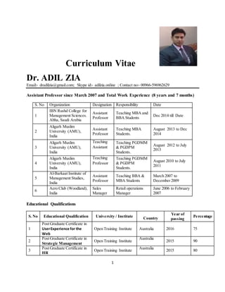 1
Curriculum Vitae
Dr. ADIL ZIA
Email:- dradilzia@gmail.com; Skype id:- adilzia.online ; Contact no:- 00966-596962629
Assistant Professor since March 2007 and Total Work Experience (8 years and 7 months)
S. No Organization Designation Responsibility Date
1
IBN Rushd College for
Management Sciences.
Abha, Saudi Arabia
Assistant
Professor
Teaching MBA and
BBA Students
Dec 2014 till Date
2
Aligarh Muslim
University (AMU),
India
Assistant
Professor
Teaching MBA
Students.
August 2013 to Dec
2014
3
Aligarh Muslim
University (AMU),
India
Teaching
Assistant
Teaching PGDMM
& PGDPM
Students.
August 2012 to July
2013
4
Aligarh Muslim
University (AMU),
India
Teaching
Professor
Teaching PGDMM
& PGDPM
Students.
August 2010 to July
2011
5
Al-Barkaat Institute of
Management Studies,
India
Assistant
Professor
Teaching BBA &
MBA Students
March 2007 to
December 2009
6
Aero Club (Woodland),
India
Sales
Manager
Retail operations
Manager
June 2006 to February
2007
Educational Qualifications
S. No Educational Qualification University / Institute Country
Year of
passing
Percentage
1
Post Graduate Certificate in
UserExperience for the
Web
Open Training Institute Australia 2016 75
2
Post Graduate Certificate in
Strategic Management
Open Training Institute
Australia
2015 90
3
Post Graduate Certificate in
HR
Open Training Institute
Australia
2015 80
 
