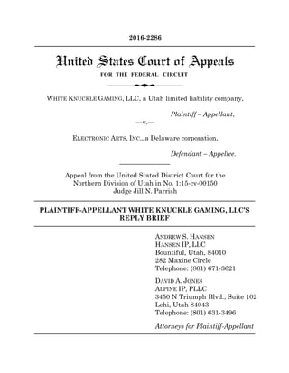 PLAINTIFF-APPELLANT WHITE KNUCKLE GAMING, LLC’S
REPLY BRIEF
ANDREW S. HANSEN
HANSEN IP, LLC
Bountiful, Utah, 84010
282 Maxine Circle
Telephone: (801) 671-3621
DAVID A. JONES
ALPINE IP, PLLC
3450 N Triumph Blvd., Suite 102
Lehi, Utah 84043
Telephone: (801) 631-3496
Attorneys for Plaintiff-Appellant
2016-2286
WHITE KNUCKLE GAMING, LLC, a Utah limited liability company,
Plaintiff – Appellant,
—v.—
ELECTRONIC ARTS, INC., a Delaware corporation,
Defendant – Appellee.
Appeal from the United Stated District Court for the
Northern Division of Utah in No. 1:15-cv-00150
Judge Jill N. Parrish
PLAINTIFF-APPELLANT WHITE KNUCKLE GAMING, LLC’S
CORRECTED PRINCIPAL BRIEF
ANDREW S. HANSEN
HANSEN IP, LLC
282 Maxine Circle
Bountiful, Utah, 84010
Telephone: (801) 671-3621
DAVID A. JONES
ALPINE IP, PLLC
3450 N Triumph Blvd., Suite 102
Lehi, Utah 84043
Telephone: (801) 631-3496
Attorneys for Plaintiff-Appellant
 