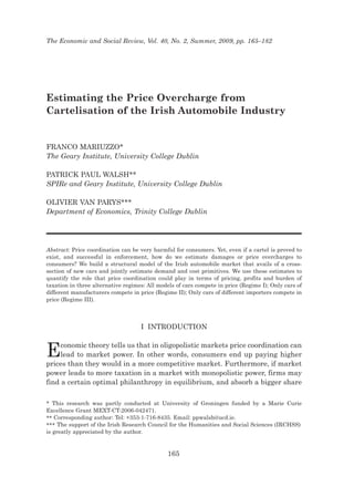 The Economic and Social Review, Vol. 40, No. 2, Summer, 2009, pp. 165–182
Estimating the Price Overcharge from
Cartelisation of the Irish Automobile Industry
FRANCO MARIUZZO*
The Geary Institute, University College Dublin
PATRICK PAUL WALSH**
SPIRe and Geary Institute, University College Dublin
OLIVIER VAN PARYS***
Department of Economics, Trinity College Dublin
Abstract: Price coordination can be very harmful for consumers. Yet, even if a cartel is proved to
exist, and successful in enforcement, how do we estimate damages or price overcharges to
consumers? We build a structural model of the Irish automobile market that avails of a cross-
section of new cars and jointly estimate demand and cost primitives. We use these estimates to
quantify the role that price coordination could play in terms of pricing, profits and burden of
taxation in three alternative regimes: All models of cars compete in price (Regime I); Only cars of
different manufacturers compete in price (Regime II); Only cars of different importers compete in
price (Regime III).
I INTRODUCTION
Economic theory tells us that in oligopolistic markets price coordination can
lead to market power. In other words, consumers end up paying higher
prices than they would in a more competitive market. Furthermore, if market
power leads to more taxation in a market with monopolistic power, firms may
find a certain optimal philanthropy in equilibrium, and absorb a bigger share
165
* This research was partly conducted at University of Groningen funded by a Marie Curie
Excellence Grant MEXT-CT-2006-042471.
** Corresponding author: Tel: +353-1-716-8435. Email: ppwalsh@ucd.ie.
*** The support of the Irish Research Council for the Humanities and Social Sciences (IRCHSS)
is greatly appreciated by the author.
 