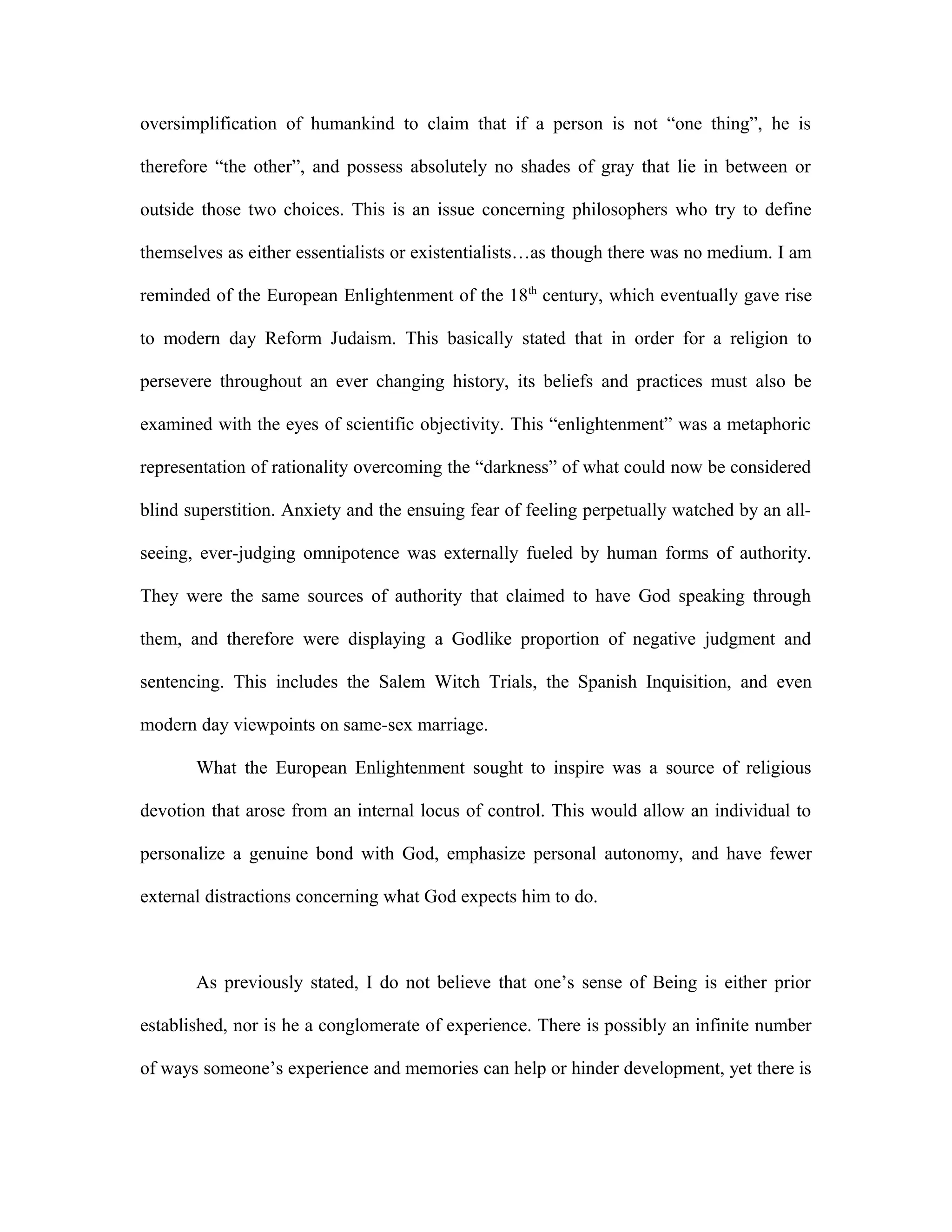 oversimplification of humankind to claim that if a person is not “one thing”, he is
therefore “the other”, and possess absolutely no shades of gray that lie in between or
outside those two choices. This is an issue concerning philosophers who try to define
themselves as either essentialists or existentialists…as though there was no medium. I am
reminded of the European Enlightenment of the 18th
century, which eventually gave rise
to modern day Reform Judaism. This basically stated that in order for a religion to
persevere throughout an ever changing history, its beliefs and practices must also be
examined with the eyes of scientific objectivity. This “enlightenment” was a metaphoric
representation of rationality overcoming the “darkness” of what could now be considered
blind superstition. Anxiety and the ensuing fear of feeling perpetually watched by an all-
seeing, ever-judging omnipotence was externally fueled by human forms of authority.
They were the same sources of authority that claimed to have God speaking through
them, and therefore were displaying a Godlike proportion of negative judgment and
sentencing. This includes the Salem Witch Trials, the Spanish Inquisition, and even
modern day viewpoints on same-sex marriage.
What the European Enlightenment sought to inspire was a source of religious
devotion that arose from an internal locus of control. This would allow an individual to
personalize a genuine bond with God, emphasize personal autonomy, and have fewer
external distractions concerning what God expects him to do.
As previously stated, I do not believe that one’s sense of Being is either prior
established, nor is he a conglomerate of experience. There is possibly an infinite number
of ways someone’s experience and memories can help or hinder development, yet there is
 