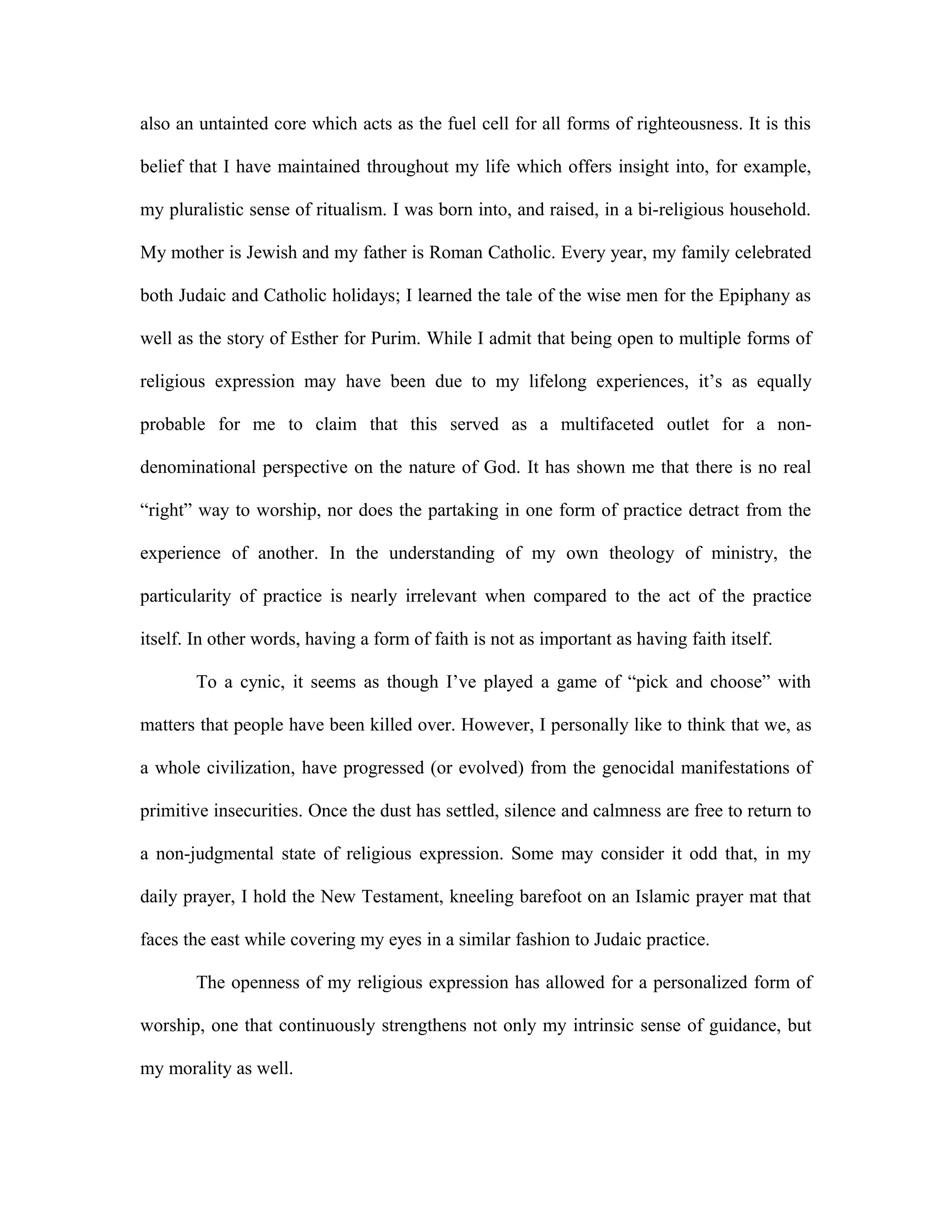 also an untainted core which acts as the fuel cell for all forms of righteousness. It is this
belief that I have maintained throughout my life which offers insight into, for example,
my pluralistic sense of ritualism. I was born into, and raised, in a bi-religious household.
My mother is Jewish and my father is Roman Catholic. Every year, my family celebrated
both Judaic and Catholic holidays; I learned the tale of the wise men for the Epiphany as
well as the story of Esther for Purim. While I admit that being open to multiple forms of
religious expression may have been due to my lifelong experiences, it’s as equally
probable for me to claim that this served as a multifaceted outlet for a non-
denominational perspective on the nature of God. It has shown me that there is no real
“right” way to worship, nor does the partaking in one form of practice detract from the
experience of another. In the understanding of my own theology of ministry, the
particularity of practice is nearly irrelevant when compared to the act of the practice
itself. In other words, having a form of faith is not as important as having faith itself.
To a cynic, it seems as though I’ve played a game of “pick and choose” with
matters that people have been killed over. However, I personally like to think that we, as
a whole civilization, have progressed (or evolved) from the genocidal manifestations of
primitive insecurities. Once the dust has settled, silence and calmness are free to return to
a non-judgmental state of religious expression. Some may consider it odd that, in my
daily prayer, I hold the New Testament, kneeling barefoot on an Islamic prayer mat that
faces the east while covering my eyes in a similar fashion to Judaic practice.
The openness of my religious expression has allowed for a personalized form of
worship, one that continuously strengthens not only my intrinsic sense of guidance, but
my morality as well.
 