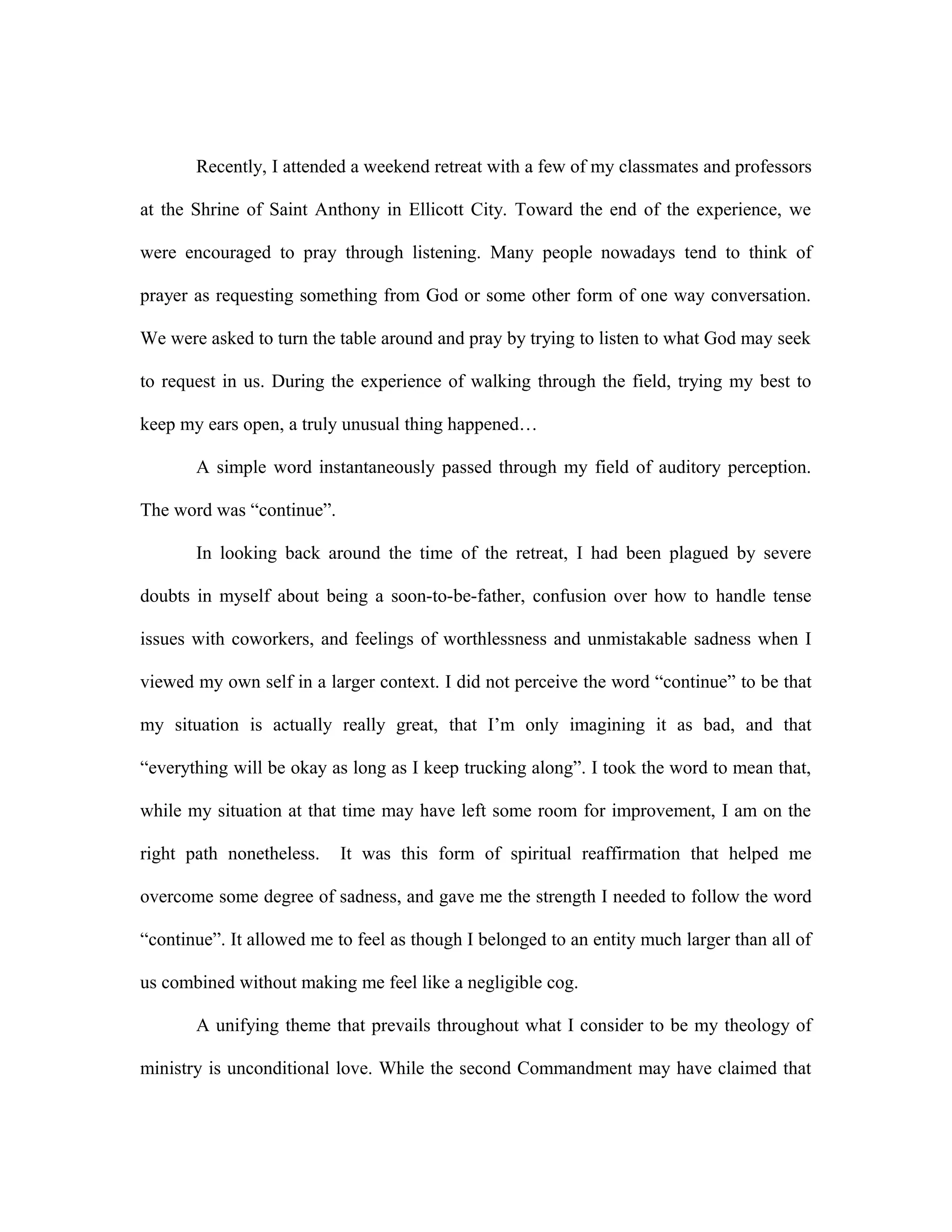 Recently, I attended a weekend retreat with a few of my classmates and professors
at the Shrine of Saint Anthony in Ellicott City. Toward the end of the experience, we
were encouraged to pray through listening. Many people nowadays tend to think of
prayer as requesting something from God or some other form of one way conversation.
We were asked to turn the table around and pray by trying to listen to what God may seek
to request in us. During the experience of walking through the field, trying my best to
keep my ears open, a truly unusual thing happened…
A simple word instantaneously passed through my field of auditory perception.
The word was “continue”.
In looking back around the time of the retreat, I had been plagued by severe
doubts in myself about being a soon-to-be-father, confusion over how to handle tense
issues with coworkers, and feelings of worthlessness and unmistakable sadness when I
viewed my own self in a larger context. I did not perceive the word “continue” to be that
my situation is actually really great, that I’m only imagining it as bad, and that
“everything will be okay as long as I keep trucking along”. I took the word to mean that,
while my situation at that time may have left some room for improvement, I am on the
right path nonetheless. It was this form of spiritual reaffirmation that helped me
overcome some degree of sadness, and gave me the strength I needed to follow the word
“continue”. It allowed me to feel as though I belonged to an entity much larger than all of
us combined without making me feel like a negligible cog.
A unifying theme that prevails throughout what I consider to be my theology of
ministry is unconditional love. While the second Commandment may have claimed that
 