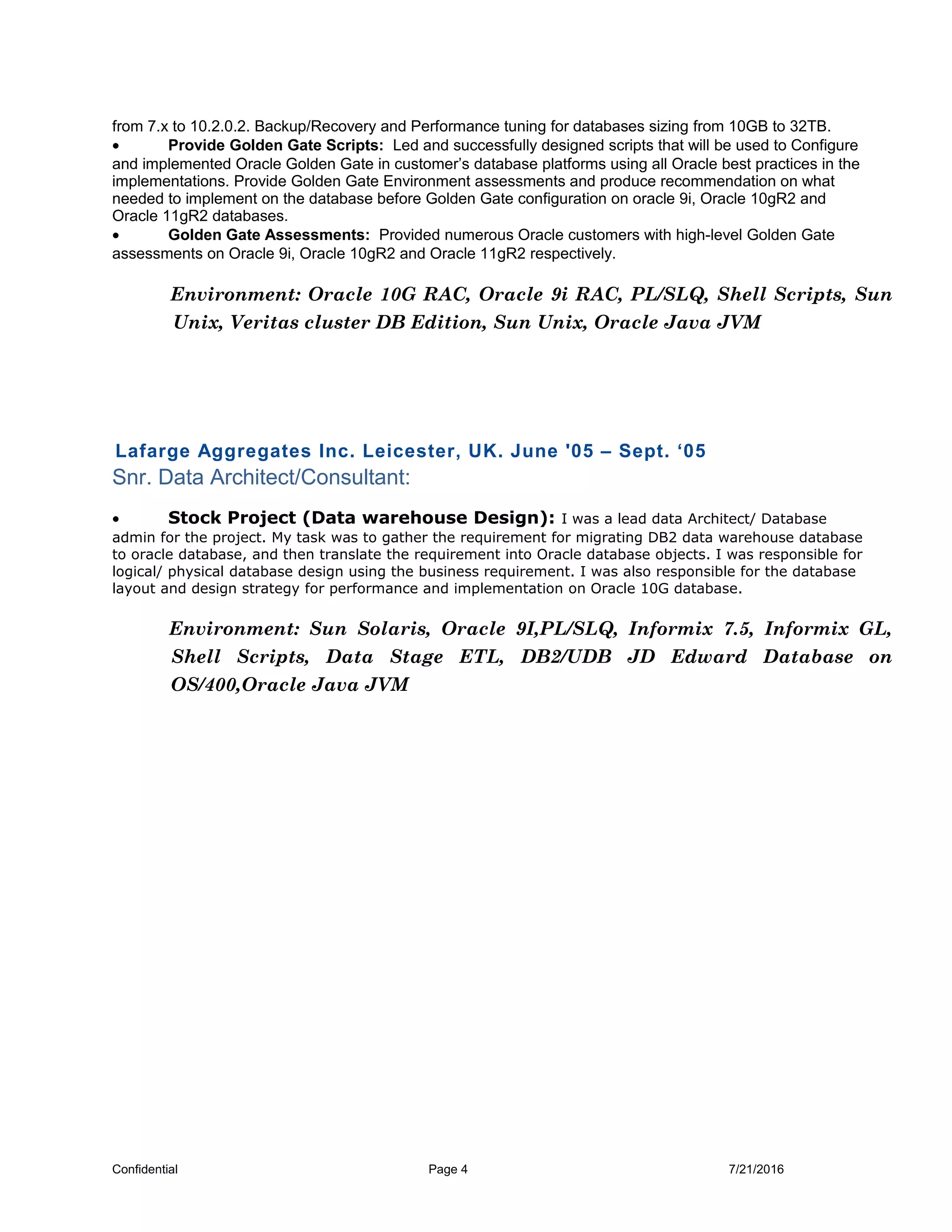 from 7.x to 10.2.0.2. Backup/Recovery and Performance tuning for databases sizing from 10GB to 32TB.
• Provide Golden Gate Scripts: Led and successfully designed scripts that will be used to Configure
and implemented Oracle Golden Gate in customer’s database platforms using all Oracle best practices in the
implementations. Provide Golden Gate Environment assessments and produce recommendation on what
needed to implement on the database before Golden Gate configuration on oracle 9i, Oracle 10gR2 and
Oracle 11gR2 databases.
• Golden Gate Assessments: Provided numerous Oracle customers with high-level Golden Gate
assessments on Oracle 9i, Oracle 10gR2 and Oracle 11gR2 respectively.
Environment: Oracle 10G RAC, Oracle 9i RAC, PL/SLQ, Shell Scripts, Sun
Unix, Veritas cluster DB Edition, Sun Unix, Oracle Java JVM
Lafarge Aggregates Inc. Leicester, UK. June '05 – Sept. ‘05
Snr. Data Architect/Consultant:
• Stock Project (Data warehouse Design): I was a lead data Architect/ Database
admin for the project. My task was to gather the requirement for migrating DB2 data warehouse database
to oracle database, and then translate the requirement into Oracle database objects. I was responsible for
logical/ physical database design using the business requirement. I was also responsible for the database
layout and design strategy for performance and implementation on Oracle 10G database.
Environment: Sun Solaris, Oracle 9I,PL/SLQ, Informix 7.5, Informix GL,
Shell Scripts, Data Stage ETL, DB2/UDB JD Edward Database on
OS/400,Oracle Java JVM
Confidential Page 4 7/21/2016
 