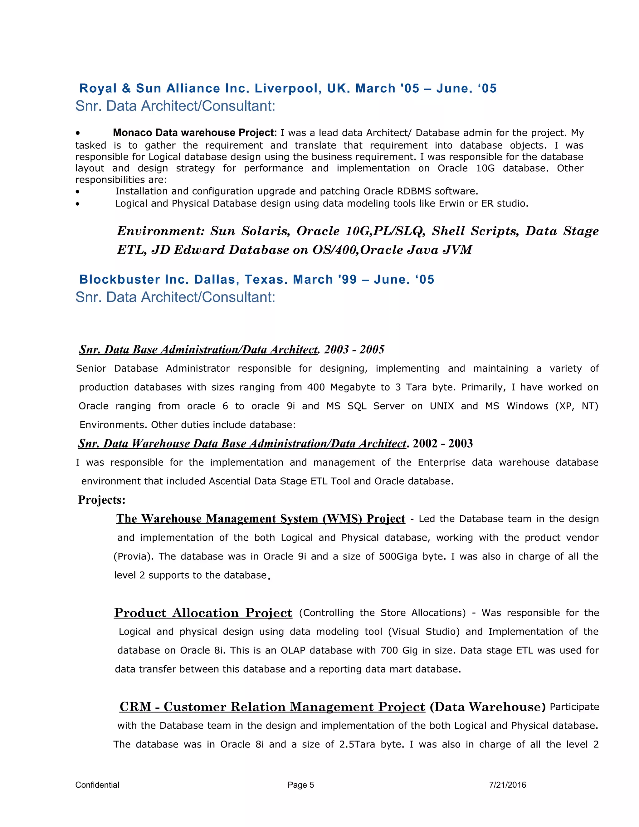 Royal & Sun Alliance Inc. Liverpool, UK. March '05 – June. ‘05
Snr. Data Architect/Consultant:
• Monaco Data warehouse Project: I was a lead data Architect/ Database admin for the project. My
tasked is to gather the requirement and translate that requirement into database objects. I was
responsible for Logical database design using the business requirement. I was responsible for the database
layout and design strategy for performance and implementation on Oracle 10G database. Other
responsibilities are:
• Installation and configuration upgrade and patching Oracle RDBMS software.
• Logical and Physical Database design using data modeling tools like Erwin or ER studio.
Environment: Sun Solaris, Oracle 10G,PL/SLQ, Shell Scripts, Data Stage
ETL, JD Edward Database on OS/400,Oracle Java JVM
Blockbuster Inc. Dallas, Texas. March '99 – June. ‘05
Snr. Data Architect/Consultant:
Snr. Data Base Administration/Data Architect. 2003 - 2005
Senior Database Administrator responsible for designing, implementing and maintaining a variety of
production databases with sizes ranging from 400 Megabyte to 3 Tara byte. Primarily, I have worked on
Oracle ranging from oracle 6 to oracle 9i and MS SQL Server on UNIX and MS Windows (XP, NT)
Environments. Other duties include database:
Snr. Data Warehouse Data Base Administration/Data Architect. 2002 - 2003
I was responsible for the implementation and management of the Enterprise data warehouse database
environment that included Ascential Data Stage ETL Tool and Oracle database.
Projects:
The Warehouse Management System (WMS) Project - Led the Database team in the design
and implementation of the both Logical and Physical database, working with the product vendor
(Provia). The database was in Oracle 9i and a size of 500Giga byte. I was also in charge of all the
level 2 supports to the database.
Product Allocation Project (Controlling the Store Allocations) - Was responsible for the
Logical and physical design using data modeling tool (Visual Studio) and Implementation of the
database on Oracle 8i. This is an OLAP database with 700 Gig in size. Data stage ETL was used for
data transfer between this database and a reporting data mart database.
CRM - Customer Relation Management Project (Data Warehouse) Participate
with the Database team in the design and implementation of the both Logical and Physical database.
The database was in Oracle 8i and a size of 2.5Tara byte. I was also in charge of all the level 2
Confidential Page 5 7/21/2016
 