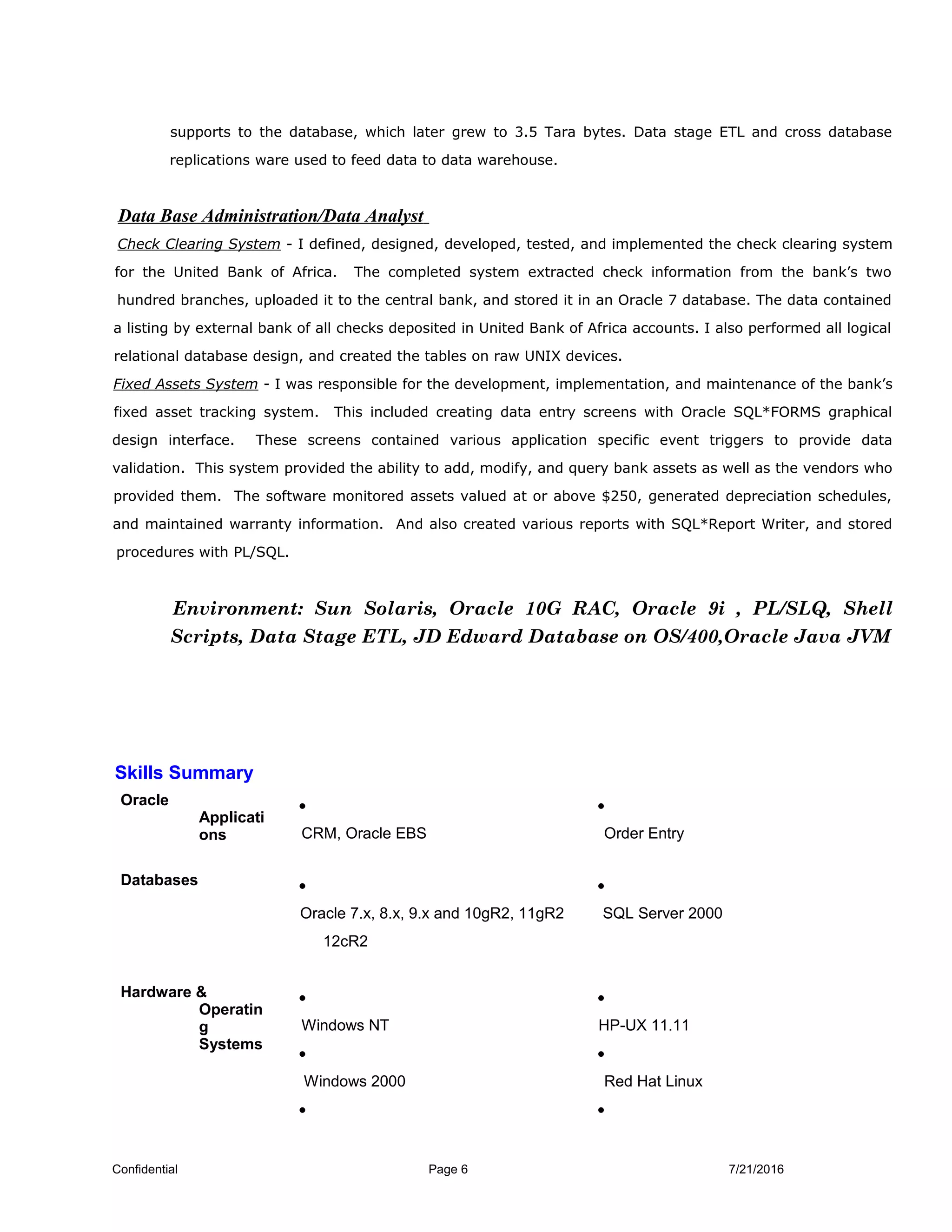 supports to the database, which later grew to 3.5 Tara bytes. Data stage ETL and cross database
replications ware used to feed data to data warehouse.
Data Base Administration/Data Analyst
Check Clearing System - I defined, designed, developed, tested, and implemented the check clearing system
for the United Bank of Africa. The completed system extracted check information from the bank’s two
hundred branches, uploaded it to the central bank, and stored it in an Oracle 7 database. The data contained
a listing by external bank of all checks deposited in United Bank of Africa accounts. I also performed all logical
relational database design, and created the tables on raw UNIX devices.
Fixed Assets System - I was responsible for the development, implementation, and maintenance of the bank’s
fixed asset tracking system. This included creating data entry screens with Oracle SQL*FORMS graphical
design interface. These screens contained various application specific event triggers to provide data
validation. This system provided the ability to add, modify, and query bank assets as well as the vendors who
provided them. The software monitored assets valued at or above $250, generated depreciation schedules,
and maintained warranty information. And also created various reports with SQL*Report Writer, and stored
procedures with PL/SQL.
Environment: Sun Solaris, Oracle 10G RAC, Oracle 9i , PL/SLQ, Shell
Scripts, Data Stage ETL, JD Edward Database on OS/400,Oracle Java JVM
Skills Summary
Oracle
Applicati
ons
•
CRM, Oracle EBS
•
Order Entry
Databases •
Oracle 7.x, 8.x, 9.x and 10gR2, 11gR2
12cR2
•
SQL Server 2000
Hardware &
Operatin
g
Systems
•
Windows NT
•
Windows 2000
•
•
HP-UX 11.11
•
Red Hat Linux
•
Confidential Page 6 7/21/2016
 