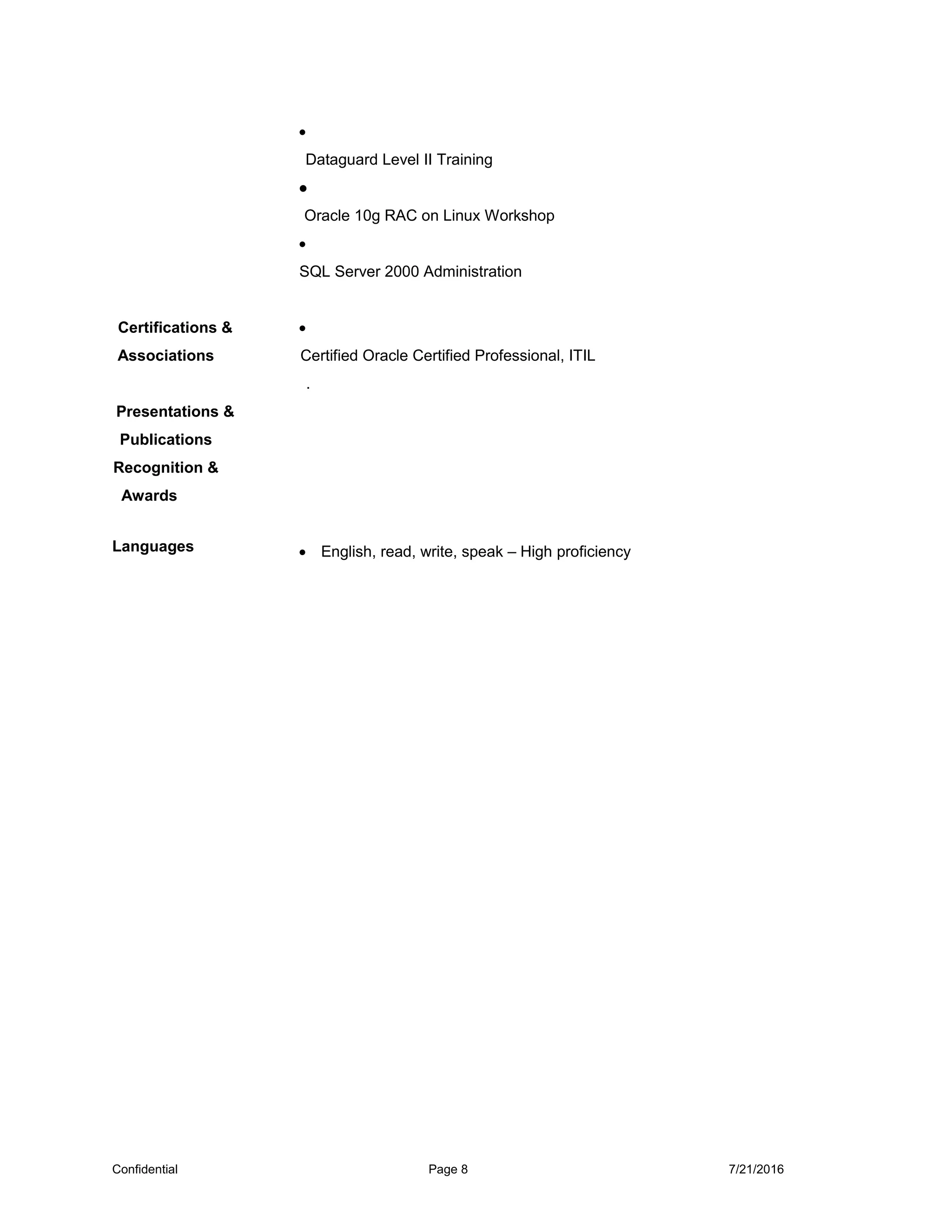 •
Dataguard Level II Training
•
Oracle 10g RAC on Linux Workshop
•
SQL Server 2000 Administration
Certifications &
Associations
•
Certified Oracle Certified Professional, ITIL
.
Presentations &
Publications
Recognition &
Awards
Languages • English, read, write, speak – High proficiency
Confidential Page 8 7/21/2016
 
