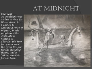 At Midnight
Charcoal –
At Midnight was
a class project for
Illustration class.
I wished to
capture a sense of
mystery in the
people and the
destination,
hinting at
Charon , the Styx
ferryman, and
the Grim Reaper
for the standing
figure, and a
Viking gondola
for the boat.
 