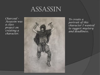 Assassin
Charcoal –
Assassin was
a class
project on
creating a
character.
To create a
portrait of this
character I wanted
to suggest mystery
and deadliness.
 