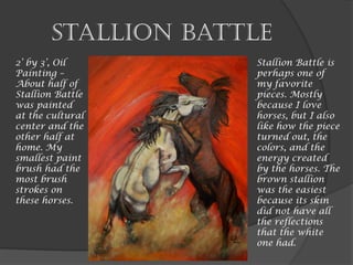 Stallion Battle
2’ by 3’, Oil
Painting –
About half of
Stallion Battle
was painted
at the cultural
center and the
other half at
home. My
smallest paint
brush had the
most brush
strokes on
these horses.
Stallion Battle is
perhaps one of
my favorite
pieces. Mostly
because I love
horses, but I also
like how the piece
turned out, the
colors, and the
energy created
by the horses. The
brown stallion
was the easiest
because its skin
did not have all
the reflections
that the white
one had.
 