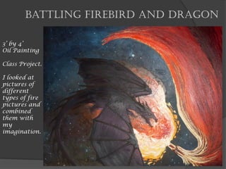 Battling Firebird and Dragon
3’ by 4’
Oil Painting
Class Project.
I looked at
pictures of
different
types of fire
pictures and
combined
them with
my
imagination.
 