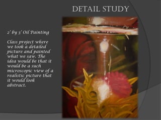 Detail Study
2’ by 3’ Oil Painting
Class project where
we took a detailed
picture and painted
what we saw. The
idea would be that it
would be a such
microscopic view of a
realistic picture that
it would look
abstract.
 