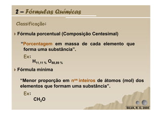Classificação:
Fórmula porcentual (Composição Centesimal)
“Porcentagem em massa de cada elemento que
forma uma substância”.
2 – Fórmulas Químicas
Ex:
SILVA, R. O, 2005SILVA, R. O, 2005SILVA, R. O, 2005SILVA, R. O, 2005
CH2O
Fórmula mínima
“Menor proporção em nos inteiros de átomos (mol) dos
elementos que formam uma substância”.
Ex:
H11,11 % O88,89 %
Ex:
 