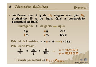 Verifica-se que 4 g de H2 reagem com gás O2,
produzindo 36 g de água. Qual a composição
porcentual da água?
x % y % 100 g
4 g z g 36 g
Hidrogênio + oxigênio água
2 – Fórmulas Químicas Exemplo1:
SILVA, R. O, 2005SILVA, R. O, 2005SILVA, R. O, 2005SILVA, R. O, 2005
x % y % 100 g
Pela lei de Proust:
36
100
4
x
32
y
= = x = 11,11 % H
y = 88,89 % O2
Fórmula percentual é: H11,11 % O88,89 %
⇒⇒⇒⇒
Pela lei de Lavoisier: 4 + z = 36 z = 32 g
 