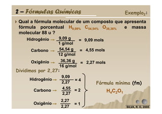 Qual a fórmula molecular de um composto que apresenta
fórmula porcentual H9,09% C54,54% O36,36% e massa
molecular 88 u ?
4,55 mols=Carbono 54,54 g
12 g/mol
9,09 molsHidrogênio =9,09 g
1 g/mol
2 – Fórmulas Químicas Exemplo2:
SILVA, R. O, 2005SILVA, R. O, 2005SILVA, R. O, 2005SILVA, R. O, 2005
2,27 mols=Oxigênio 36,36 g
16 g/mol
Dividimos por 2,27:
Carbono 4,55
2,27
Oxigênio
2,27
2,27
= 4
= 2
= 1
H4C2O1
Fórmula mínima (fm)
Hidrogênio
9,09
2,27
 