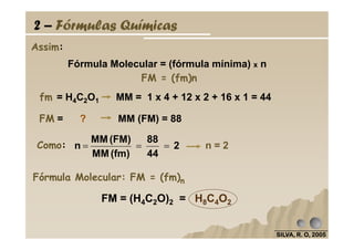 Fórmula Molecular = (fórmula mínima) x n
Assim:
2 – Fórmulas Químicas
fm = H4C2O1 MM = 1 x 4 + 12 x 2 + 16 x 1 = 44
FM = ? MM (FM) = 88
FM = (fm)n
SILVA, R. O, 2005SILVA, R. O, 2005SILVA, R. O, 2005SILVA, R. O, 2005
n = 2
Fórmula Molecular: FM = (fm)n
FM = (H4C2O)2 = H8C4O2
Como: 2
44
88
(fm)MM
(FM)MM
n ===
 