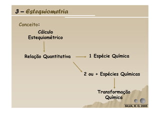 Conceito:
Relação Quantitativa 1 Espécie Química
Cálculo
Estequiométrico
3 – Estequiometria
SILVA, R. O, 2005SILVA, R. O, 2005SILVA, R. O, 2005SILVA, R. O, 2005
2 ou + Espécies Químicas
Relação Quantitativa 1 Espécie Química
Transformação
Química
 