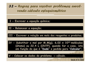 I - Escrever a equação química;
II - Balancear a equação;
3.2 – Regras para resolver problemas envol-
vendo cálculo estequiométrico
SILVA, R. O, 2005SILVA, R. O, 2005SILVA, R. O, 2005SILVA, R. O, 2005
III - Escrever a relação em mols dos reagentes e produtos;
IV - Substituir o mol por M.M(g), 6,02 x 1023 moléculas
(átomo) ou 22,4 L (CNTP), quando for o caso, isto
em função do que é “Dado” e pedido para “Calcular”;
V - Colocar os dados do problema →→→→ cálculo.
 