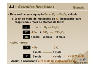 a) O nº de mols de moléculas de O2 necessário para
reagir com 5 mols de átomos de ferro;
De acordo com a equação Fe + O2 →→→→ Fe2O3, calcule:
Fe + O2 Fe2O34 3 2
3.3 – Exercícios Resolvidos Exemplo1:
Fe + O2 Fe2O3
I
II
SILVA, R. O, 2005SILVA, R. O, 2005SILVA, R. O, 2005SILVA, R. O, 2005
Assim, temos:
x = 3,75 mols
4 mols 3 mols 2 mols
Fe + O2 Fe2O34 3 2
Assim, é necessário 3,75 mols de moléculas de O2.
II
III
IV 4 Fe 3 O2
4 mols 3 mols
5 mols x molsV ⇒⇒⇒⇒
 