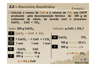 Exemplo2:
Calcular a massa de CaO e o volume de CO2 nas CNTP
produzida pela decomposição térmica de 300 g de
carbonato de cálcio, de acordo com o processo:
CaCO3 →→→→ CaO + CO2.
Dado: 300 g CaCO3; Calcular: g CaO; L CO2?
CaCO3 CaO + CO2
3.3 – Exercícios Resolvidos
I
SILVA, R. O, 2005SILVA, R. O, 2005SILVA, R. O, 2005SILVA, R. O, 2005
x = 168 g CaO
100 g 56 g
300 g x g
y = 67,2 L CO2
100 g 22,4 L
300 g y L
CaCO3 CO2
1 mol 1 mol 1 mol
CaCO3 CaO
CaCO3 CaO + CO2
1 CaCO3 1 CaO + 1 CO2
I
II
III
IV
V
IV
V
 