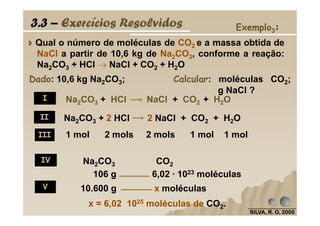 Qual o número de moléculas de CO2 e a massa obtida de
NaCl a partir de 10,6 kg de Na2CO3, conforme a reação:
Na2CO3 + HCl →→→→ NaCl + CO2 + H2O
Dado: 10,6 kg Na2CO3; Calcular: moléculas CO2;
g NaCl ?
Exemplo3:
Na2CO3 + HCl NaCl + CO2 + H2O
Na CO + 2 HCl 2 NaCl + CO + H O
3.3 – Exercícios Resolvidos
I
II
SILVA, R. O, 2005SILVA, R. O, 2005SILVA, R. O, 2005SILVA, R. O, 2005
1 mol 2 mols 2 mols 1 mol 1 mol
Na2CO3 + 2 HCl 2 NaCl + CO2 + H2OII
III
IV
V
Na2CO3 CO2
106 g 6,02 · 1023 moléculas
10.600 g x moléculas
x = 6,02 1025 moléculas de CO2.
 