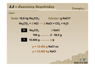 Cont:
Exemplo3:
Na2CO3 2 NaCl
100 g 2 · 58,5 g
Dado: 10,6 kg Na2CO3; Calcular: g NaCl?
3.3 – Exercícios Resolvidos
IV
Na2CO3 + 2 HCl 2 NaCl + CO2 + H2O
SILVA, R. O, 2005SILVA, R. O, 2005SILVA, R. O, 2005SILVA, R. O, 2005
100 g 2 · 58,5 g
10.600 g y g
y = 12.402 g NaCl ou
y = 12,402 kg NaCl
V
 