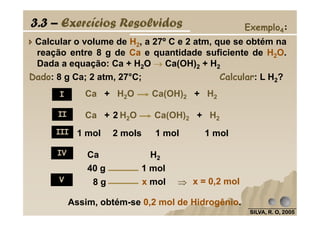 Calcular o volume de H2, a 27º C e 2 atm, que se obtém na
reação entre 8 g de Ca e quantidade suficiente de H2O.
Dada a equação: Ca + H2O →→→→ Ca(OH)2 + H2
Ca + H O Ca(OH) + H2
Dado: 8 g Ca; 2 atm, 27°C; Calcular: L H2?
3.3 – Exercícios Resolvidos Exemplo4:
Ca + H2O Ca(OH)2 + H2I
II
SILVA, R. O, 2005SILVA, R. O, 2005SILVA, R. O, 2005SILVA, R. O, 2005
1 mol 2 mols 1 mol 1 mol
40 g 1 mol
8 g x mol
Ca + H2O Ca(OH)2 + H22
Ca H2
Assim, obtém-se 0,2 mol de Hidrogênio.
x = 0,2 mol
II
III
IV
V ⇒⇒⇒⇒
 