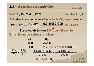 V = 2,46 L
Dado: 8 g Ca; 2 atm, 27°C; Calcular: L H2?
Calculando o volume pela Equação de Clapeyron, temos:
PV = nRT ⇒⇒⇒⇒
P
V = nRT ⇒⇒⇒⇒ =
2
300·0,082·0,2
Portanto, obtém –se 2,46 L de Hidrogênio
3.3 – Exercícios Resolvidos Exemplo4:
Outra forma de calcular o volume:
SILVA, R. O, 2005SILVA, R. O, 2005SILVA, R. O, 2005SILVA, R. O, 2005
Outra forma de calcular o volume:
40 g 22,4 L
8 g y L
Ca H2
y = 4,48 L (CNTP)⇒⇒⇒⇒
T1
P1V1
=
T2
P2V2
⇒⇒⇒⇒ 1 atm · 4,48 L
273 K
=
2 atm · V2
300 K
=
V2 = 2,46 L H2
 