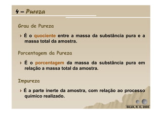 4 – Pureza
É o quociente entre a massa da substância pura e a
massa total da amostra.
Grau de Pureza
Porcentagem da Pureza
SILVA, R. O, 2005SILVA, R. O, 2005SILVA, R. O, 2005SILVA, R. O, 2005
É o porcentagem da massa da substância pura em
relação a massa total da amostra.
É a parte inerte da amostra, com relação ao processo
químico realizado.
Impureza
 