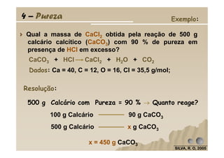 Qual a massa de CaCl2 obtida pela reação de 500 g
calcário calcítico (CaCO3) com 90 % de pureza em
presença de HCl em excesso?
Dados: Ca = 40, C = 12, O = 16, Cl = 35,5 g/mol;
Exemplo:
CaCO3 + HCl CaCl2 + H2O + CO2
4 – Pureza
SILVA, R. O, 2005SILVA, R. O, 2005SILVA, R. O, 2005SILVA, R. O, 2005
Resolução:
500 g Calcário com Pureza = 90 % →→→→ Quanto reage?
100 g Calcário 90 g CaCO3
500 g Calcário x g CaCO3
x = 450 g CaCO3
 
