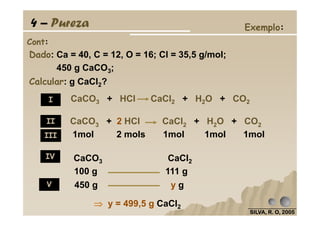 Dado: Ca = 40, C = 12, O = 16; Cl = 35,5 g/mol;
450 g CaCO3;
Calcular: g CaCl2?
Cont:
Exemplo:4 – Pureza
I CaCO3 + HCl CaCl2 + H2O + CO2
SILVA, R. O, 2005SILVA, R. O, 2005SILVA, R. O, 2005SILVA, R. O, 2005
100 g 111 g
450 g y g
⇒⇒⇒⇒ y = 499,5 g CaCl2
CaCO3 + 2 HCl CaCl2 + H2O + CO2
1mol 2 mols 1mol 1mol 1mol
II
III
IV
V
CaCO3 CaCl2
 
