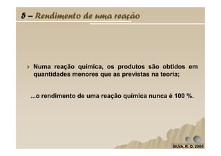 5 – Rendimento de uma reação
Numa reação química, os produtos são obtidos em
quantidades menores que as previstas na teoria;
SILVA, R. O, 2005SILVA, R. O, 2005SILVA, R. O, 2005SILVA, R. O, 2005
...o rendimento de uma reação química nunca é 100 %.
 