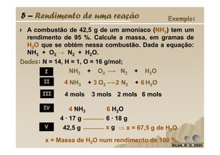 5 – Rendimento de uma reação
A combustão de 42,5 g de um amoníaco (NH3) tem um
rendimento de 95 %. Calcule a massa, em gramas de
H2O que se obtém nessa combustão. Dada a equação:
NH3 + O2 →→→→ N2 + H2O.
Dados: N = 14, H = 1, O = 16 g/mol;
I NH3 + O2 N2 + H2O
Exemplo:
SILVA, R. O, 2005SILVA, R. O, 2005SILVA, R. O, 2005SILVA, R. O, 2005
II
III
IV
V
NH3 + O2 N2 + H2O4 3 2 6
4 mols 3 mols 2 mols 6 mols
4 · 17 g 6 · 18 g
42,5 g x g
4 NH3 6 H2O
⇒⇒⇒⇒ x = 67,5 g de H2O
x = Massa de H2O num rendimento de 100 %.
 