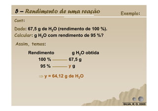 5 – Rendimento de uma reação Exemplo:
Dado: 67,5 g de H2O (rendimento de 100 %).
Calcular: g H2O com rendimento de 95 %?
Cont:
Assim, temos:
Rendimento g H2O obtida
SILVA, R. O, 2005SILVA, R. O, 2005SILVA, R. O, 2005SILVA, R. O, 2005
100 % 67,5 g
95 % y g
⇒⇒⇒⇒ y = 64,12 g de H2O
 