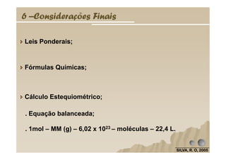 6 –Considerações Finais
Leis Ponderais;
Fórmulas Químicas;
SILVA, R. O, 2005SILVA, R. O, 2005SILVA, R. O, 2005SILVA, R. O, 2005
Cálculo Estequiométrico;
. Equação balanceada;
. 1mol – MM (g) – 6,02 x 1023 – moléculas – 22,4 L.
 