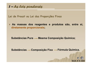 Lei de Proust ou Lei das Proporções Fixas
As massas dos reagentes e produtos são, entre si,
diretamente proporcionais;
1 – As leis ponderais
SILVA, R. O, 2005SILVA, R. O, 2005SILVA, R. O, 2005SILVA, R. O, 2005
Substâncias Composição Fixa Fórmula Química.
Substâncias Pura Mesma Composição Química;
 