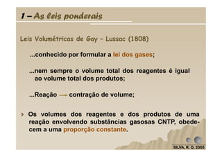1 – As leis ponderais
Leis Volumétricas de Gay – Lussac (1808)
...conhecido por formular a lei dos gases;
...nem sempre o volume total dos reagentes é igual
ao volume total dos produtos;
SILVA, R. O, 2005SILVA, R. O, 2005SILVA, R. O, 2005SILVA, R. O, 2005
Os volumes dos reagentes e dos produtos de uma
reação envolvendo substâncias gasosas CNTP, obede-
cem a uma proporção constante.
ao volume total dos produtos;
...Reação contração de volume;
 