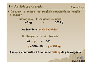 Calcular a massa do oxigênio consumido na reação
a seguir?
Aplicando a Lei de Lavoisier:
hidrogênio + oxigênio água
40 kg y 360 kg
1 – As leis ponderais Exemplo1:
SILVA, R. O, 2005SILVA, R. O, 2005SILVA, R. O, 2005SILVA, R. O, 2005
40 + y = 360
Assim, a combustão irá consumir 320 kg de gás oxigênio.
M. Reagente = M. Produto
y = 360 - 40 ⇒⇒⇒⇒ y = 320 kg
 