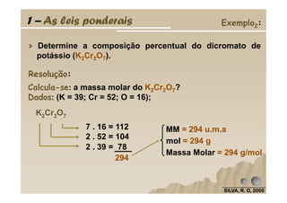 1 – As leis ponderais Exemplo2:
Determine a composição percentual do dicromato de
potássio (K2Cr2O7).
Resolução:
Calcula-se: a massa molar do K2Cr2O7?
Dados: (K = 39; Cr = 52; O = 16);
SILVA, R. O, 2005SILVA, R. O, 2005SILVA, R. O, 2005SILVA, R. O, 2005
Dados (K = 39; Cr = 52; O = 16);
K2Cr2O7
7 . 16 = 112
2 . 52 = 104
2 . 39 = 78
294
MM = 294 u.m.a
mol = 294 g
Massa Molar = 294 g/mol
 