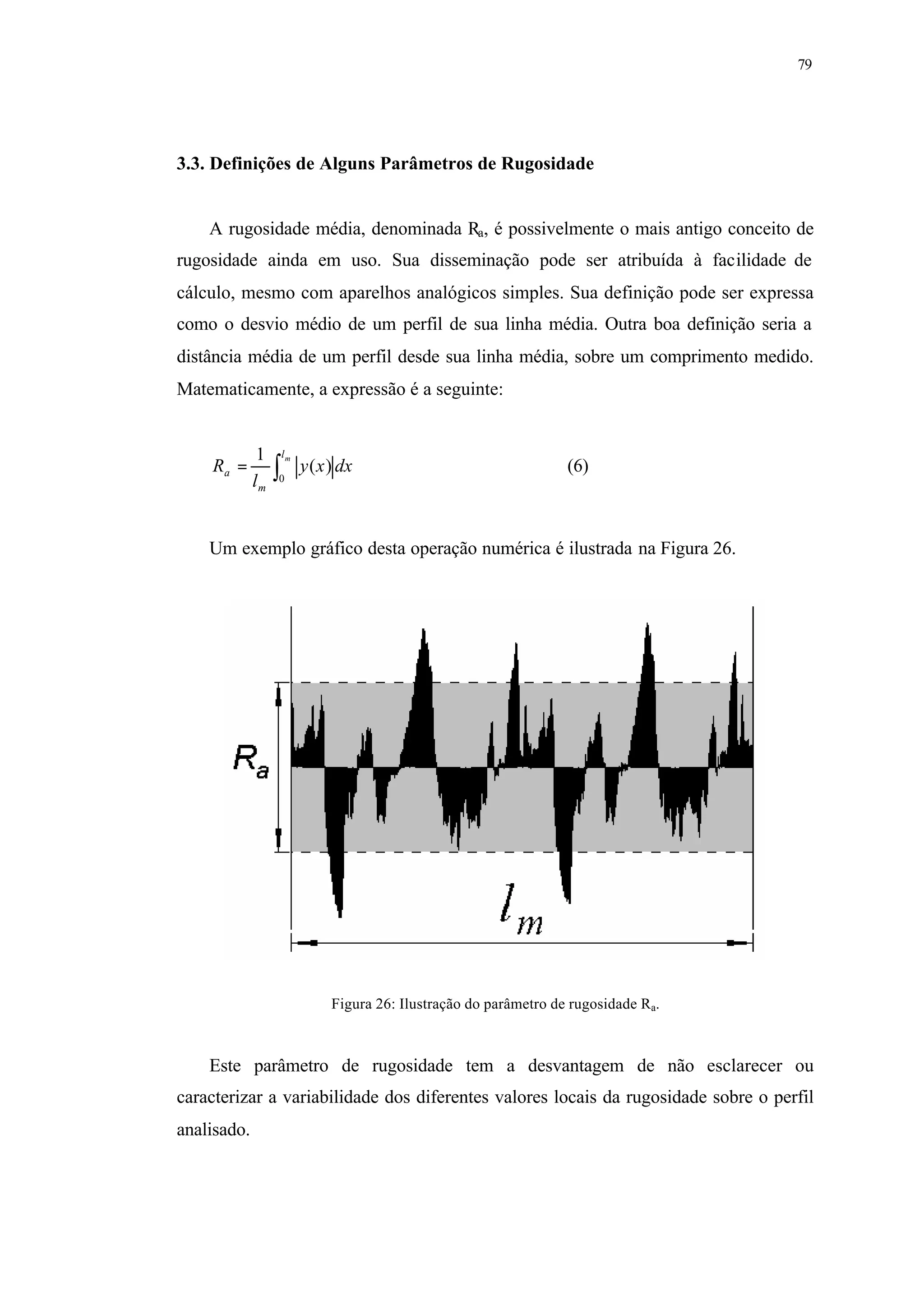 79
3.3. Definições de Alguns Parâmetros de Rugosidade
A rugosidade média, denominada Ra, é possivelmente o mais antigo conceito de
rugosidade ainda em uso. Sua disseminação pode ser atribuída à facilidade de
cálculo, mesmo com aparelhos analógicos simples. Sua definição pode ser expressa
como o desvio médio de um perfil de sua linha média. Outra boa definição seria a
distância média de um perfil desde sua linha média, sobre um comprimento medido.
Matematicamente, a expressão é a seguinte:
∫=
ml
m
a dxxy
l
R
0
)(
1
(6)
Um exemplo gráfico desta operação numérica é ilustrada na Figura 26.
Figura 26: Ilustração do parâmetro de rugosidade Ra.
Este parâmetro de rugosidade tem a desvantagem de não esclarecer ou
caracterizar a variabilidade dos diferentes valores locais da rugosidade sobre o perfil
analisado.
 