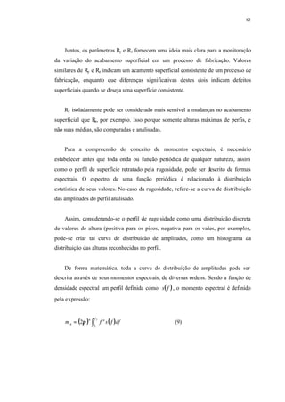 82
Juntos, os parâmetros Ry e Rz fornecem uma idéia mais clara para a monitoração
da variação do acabamento superficial em um processo de fabricação. Valores
similares de Ry e Rz indicam um acamento superficial consistente de um processo de
fabricação, enquanto que diferenças significativas destes dois indicam defeitos
superficiais quando se deseja uma superfície consistente.
Rz isoladamente pode ser considerado mais sensível a mudanças no acabamento
superficial que Ra, por exemplo. Isso porque somente alturas máximas de perfis, e
não suas médias, são comparadas e analisadas.
Para a compreensão do conceito de momentos espectrais, é necessário
estabelecer antes que toda onda ou função periódica de qualquer natureza, assim
como o perfil de superfície retratado pela rugosidade, pode ser descrito de formas
espectrais. O espectro de uma função periódica é relacionado à distribuição
estatística de seus valores. No caso da rugosidade, refere-se a curva de distribuição
das amplitudes do perfil analisado.
Assim, considerando-se o perfil de rugosidade como uma distribuição discreta
de valores de altura (positiva para os picos, negativa para os vales, por exemplo),
pode-se criar tal curva de distribuição de amplitudes, como um histograma da
distribuição das alturas reconhecidas no perfil.
De forma matemática, toda a curva de distribuição de amplitudes pode ser
descrita através de seus momentos espectrais, de diversas ordens. Sendo a função de
densidade espectral um perfil definida como ( )fs , o momento espectral é definido
pela expressão:
( ) ( )∫=
2
1
2
f
f
nn
n dffsfm π (9)
 