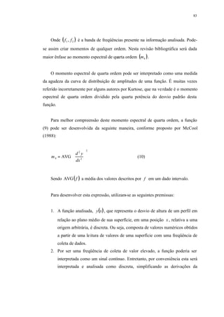 83
Onde ( )21 , ff é a banda de freqüências presente na informação analisada. Pode-
se assim criar momentos de qualquer ordem. Nesta revisão bibliográfica será dada
maior ênfase ao momento espectral de quarta ordem ( )4m .
O momento espectral de quarta ordem pode ser interpretado como uma medida
da agudeza da curva de distribuição de amplitudes de uma função. É muitas vezes
referido incorretamente por alguns autores por Kurtose, que na verdade é o momento
espectral de quarta ordem dividido pela quarta potência do desvio padrão desta
função.
Para melhor compreensão deste momento espectral de quarta ordem, a função
(9) pode ser desenvolvida da seguinte maneira, conforme proposto por McCool
(1988):














=
2
2
2
4 AVG
dx
yd
m (10)
Sendo ( )fAVG a média dos valores descritos por f em um dado intervalo.
Para desenvolver esta expressão, utilizam-se as seguintes premissas:
1. A função analisada, ( )xy , que representa o desvio de altura de um perfil em
relação ao plano médio de sua superfície, em uma posição x , relativa a uma
origem arbitrária, é discreta. Ou seja, composta de valores numéricos obtidos
a partir de uma leitura de valores de uma superfície com uma freqüência de
coleta de dados.
2. Por ser uma freqüência de coleta de valor elevado, a função poderia ser
interpretada como um sinal contínuo. Entretanto, por conveniência esta será
interpretada e analisada como discreta, simplificando as derivações da
 